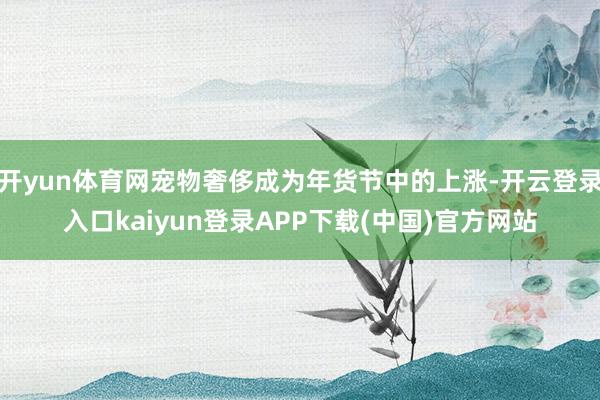 开yun体育网宠物奢侈成为年货节中的上涨-开云登录入口kaiyun登录APP下载(中国)官方网站