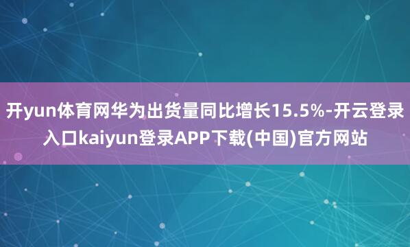 开yun体育网华为出货量同比增长15.5%-开云登录入口kaiyun登录APP下载(中国)官方网站