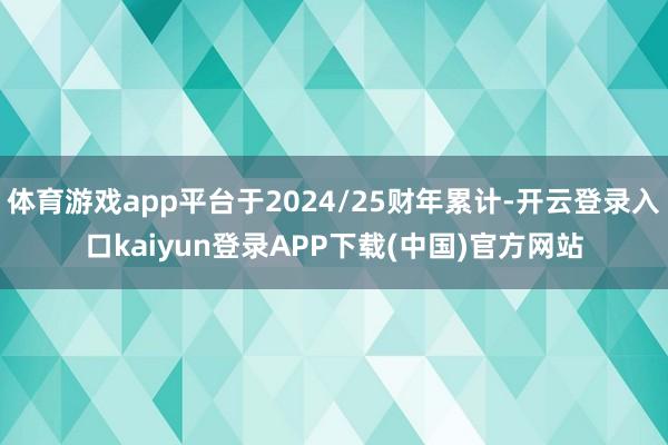 体育游戏app平台于2024/25财年累计-开云登录入口kaiyun登录APP下载(中国)官方网站