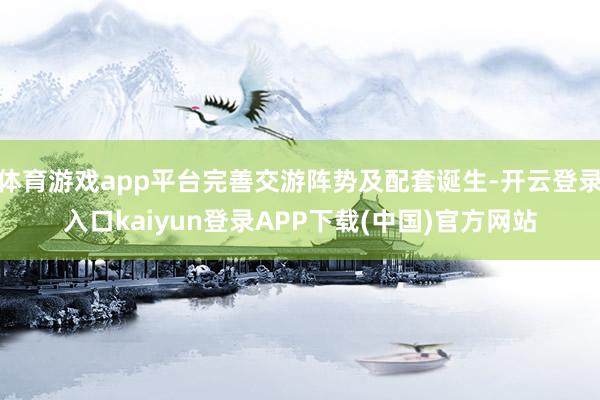 体育游戏app平台完善交游阵势及配套诞生-开云登录入口kaiyun登录APP下载(中国)官方网站