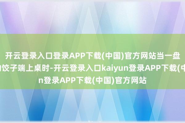 开云登录入口登录APP下载(中国)官方网站当一盘盘香气扑鼻的饺子端上桌时-开云登录入口kaiyun登录APP下载(中国)官方网站