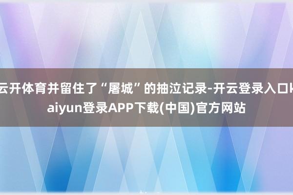 云开体育并留住了“屠城”的抽泣记录-开云登录入口kaiyun登录APP下载(中国)官方网站