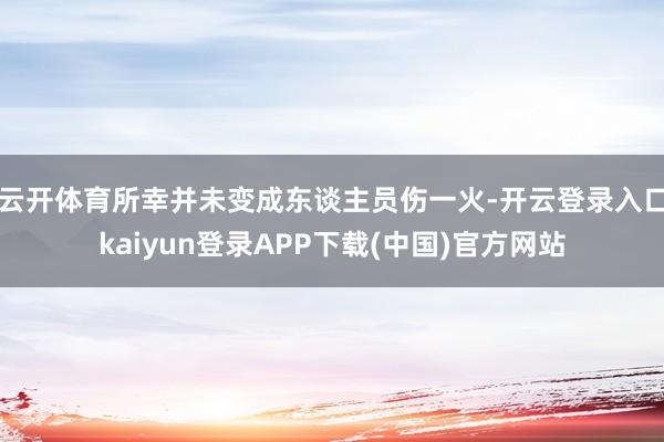 云开体育所幸并未变成东谈主员伤一火-开云登录入口kaiyun登录APP下载(中国)官方网站