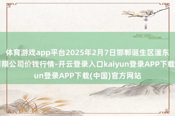 体育游戏app平台2025年2月7日邯郸诞生区滏东当代农业责罚有限公司价钱行情-开云登录入口kaiyun登录APP下载(中国)官方网站