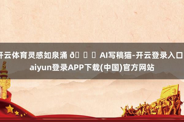 开云体育灵感如泉涌 🚀AI写稿猫-开云登录入口kaiyun登录APP下载(中国)官方网站
