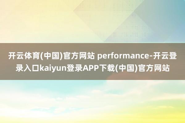开云体育(中国)官方网站 performance-开云登录入口kaiyun登录APP下载(中国)官方网站