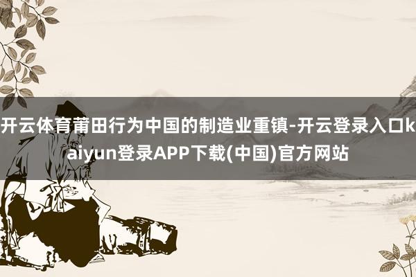 开云体育莆田行为中国的制造业重镇-开云登录入口kaiyun登录APP下载(中国)官方网站