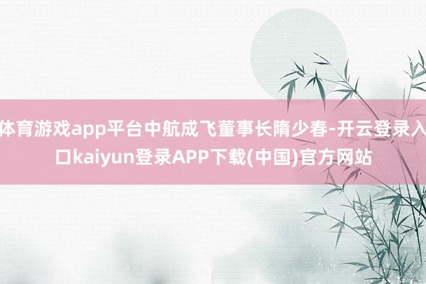 体育游戏app平台中航成飞董事长隋少春-开云登录入口kaiyun登录APP下载(中国)官方网站