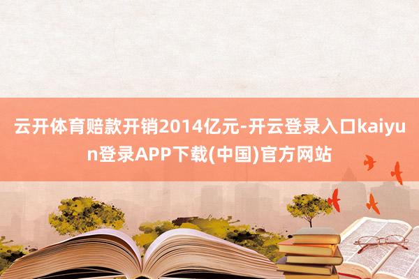 云开体育赔款开销2014亿元-开云登录入口kaiyun登录APP下载(中国)官方网站