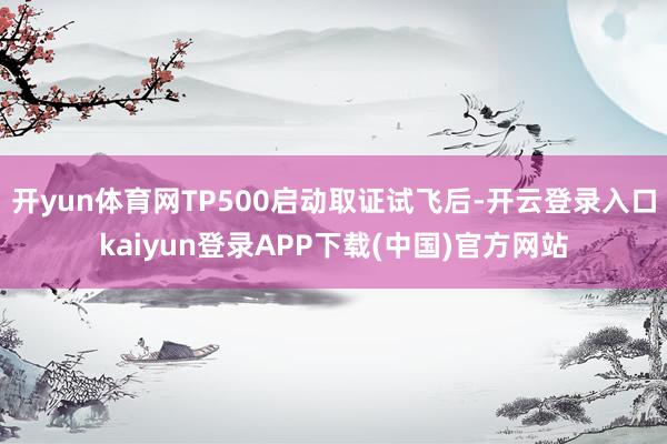 开yun体育网TP500启动取证试飞后-开云登录入口kaiyun登录APP下载(中国)官方网站